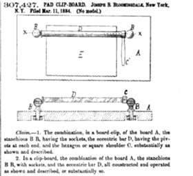 This image from a patent is a black and white drawing with accompanying text. Across the top the text reads 307,427. PAD CLIP-BOARD. Joseph B. Bloomingdale, New York, N. Y. Filed Mar. 11, 1884. (No model) Under that text are two drawings. The top one shows a rectangle in a horizontal orientation labeled A. On it is a smaller rectangle labeled E. Across the top of that smaller rectangle is the drawing of a bar labeled D with circles at either end labled with both a B and an x. The bottom drawing appears to be a close-up of the clip bar from the top drawing from a different angle: a horizontal bar labled D with circles at either end labeled B and a post at one end next to a circle labled C. This bar is drawn protruding up from the board, labeled A. Under these drawings is this text: Claim--1. The combination, in a board-clip, of the board A. the stanchions B B, having the sockets, the eccentric bar D, having the pivots at each end, and the hexagon or square shoulder C, substantially as shown and described. 2. In a clip-board, the combinatin of the board A, the stanchions B B, with sockets, and the eccentric bar D, all constructed and operated as shown and described, or substantially so.